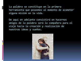 La palabra se constituye en la primera
herramienta que poseemos al momento de acometer
alguna misión en la vida.

De aquí en adelante consistirá en hacernos
amigos de la palabra será la compañera para el
viaje hacia la creación y realización de
nuestras ideas y sueños.
 