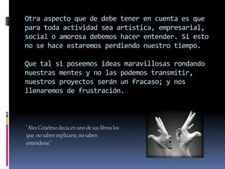 Otra aspecto que de debe tener en cuenta es que
para toda actividad sea artística, empresarial,
social o amorosa debemos hacer entender. Si esto
no se hace estaremos perdiendo nuestro tiempo.

Que tal si poseemos ideas maravillosas rondando
nuestras mentes y no las podemos transmitir,
nuestros proyectos serán un fracaso; y nos
llenaremos de frustración.
 