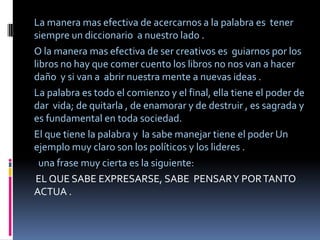 La manera mas efectiva de acercarnos a la palabra es tener
siempre un diccionario a nuestro lado .
O la manera mas efectiva de ser creativos es guiarnos por los
libros no hay que comer cuento los libros no nos van a hacer
daño y si van a abrir nuestra mente a nuevas ideas .
La palabra es todo el comienzo y el final, ella tiene el poder de
dar vida; de quitarla , de enamorar y de destruir , es sagrada y
es fundamental en toda sociedad.
El que tiene la palabra y la sabe manejar tiene el poder Un
ejemplo muy claro son los políticos y los lideres .
  una frase muy cierta es la siguiente:
 EL QUE SABE EXPRESARSE, SABE PENSAR Y POR TANTO
ACTUA .
 