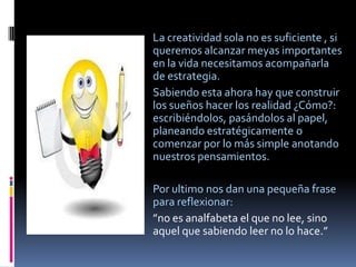 La creatividad sola no es suficiente , si
queremos alcanzar meyas importantes
en la vida necesitamos acompañarla
de estrategia.
Sabiendo esta ahora hay que construir
los sueños hacer los realidad ¿Cómo?:
escribiéndolos, pasándolos al papel,
planeando estratégicamente o
comenzar por lo más simple anotando
nuestros pensamientos.

Por ultimo nos dan una pequeña frase
para reflexionar:
”no es analfabeta el que no lee, sino
aquel que sabiendo leer no lo hace.”
 