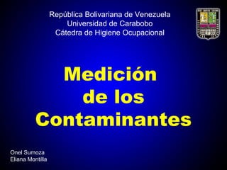 República Bolivariana de Venezuela
Universidad de Carabobo
Cátedra de Higiene Ocupacional
Medición
de los
Contaminantes
Onel Sumoza
Eliana Montilla
 