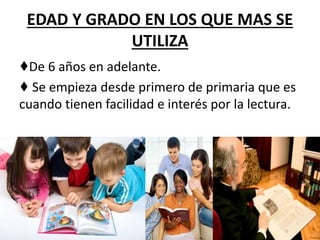 EDAD Y GRADO EN LOS QUE MAS SE
UTILIZA
♦De 6 años en adelante.
♦ Se empieza desde primero de primaria que es
cuando tienen facilidad e interés por la lectura.
 