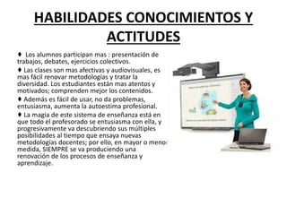 HABILIDADES CONOCIMIENTOS Y
ACTITUDES
♦ Los alumnos participan mas : presentación de
trabajos, debates, ejercicios colectivos.
♦ Las clases son mas afectivas y audiovisuales, es
mas fácil renovar metodologías y tratar la
diversidad. Los estudiantes están mas atentos y
motivados; comprenden mejor los contenidos.
♦ Además es fácil de usar, no da problemas,
entusiasma, aumenta la autoestima profesional.
♦ La magia de este sistema de enseñanza está en
que todo el profesorado se entusiasma con ella, y
progresivamente va descubriendo sus múltiples
posibilidades al tiempo que ensaya nuevas
metodologías docentes; por ello, en mayor o menor
medida, SIEMPRE se va produciendo una
renovación de los procesos de enseñanza y
aprendizaje.
 