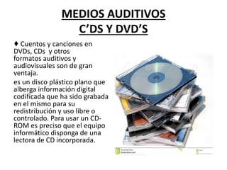 MEDIOS AUDITIVOS
C’DS Y DVD’S
♦ Cuentos y canciones en
DVDs, CDs y otros
formatos auditivos y
audiovisuales son de gran
ventaja.
es un disco plástico plano que
alberga información digital
codificada que ha sido grabada
en el mismo para su
redistribución y uso libre o
controlado. Para usar un CD-
ROM es preciso que el equipo
informático disponga de una
lectora de CD incorporada.
 