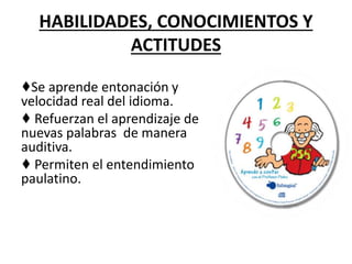 HABILIDADES, CONOCIMIENTOS Y
ACTITUDES
♦Se aprende entonación y
velocidad real del idioma.
♦ Refuerzan el aprendizaje de
nuevas palabras de manera
auditiva.
♦ Permiten el entendimiento
paulatino.
 