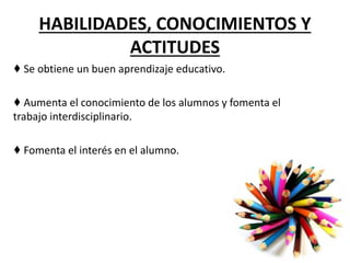 HABILIDADES, CONOCIMIENTOS Y
ACTITUDES
♦ Se obtiene un buen aprendizaje educativo.
♦ Aumenta el conocimiento de los alumnos y fomenta el
trabajo interdisciplinario.
♦ Fomenta el interés en el alumno.
 