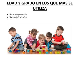EDAD Y GRADO EN LOS QUE MAS SE
UTILIZA
♦Educación preescolar.
♦Edades de 3 a 5 años.
 