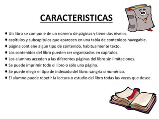 CARACTERISTICAS
♦ Un libro se compone de un número de páginas y tiene dos niveles.
♦ capítulos y subcapítulos que aparecen en una tabla de contenidos navegable.
♦ página contiene algún tipo de contenido, habitualmente texto.
♦ Los contenidos del libro pueden ser organizados en capítulos.
♦ Los alumnos acceden a las diferentes páginas del libro sin limitaciones.
♦ Se puede imprimir todo el libro o sólo una página.
♦ Se puede elegir el tipo de indexado del libro: sangría o numérico.
♦ El alumno puede repetir la lectura o estudio del libro todas las veces que desee.
 