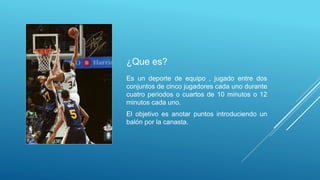 ¿Que es?
Es un deporte de equipo , jugado entre dos
conjuntos de cinco jugadores cada uno durante
cuatro periodos o cuartos de 10 minutos o 12
minutos cada uno.
El objetivo es anotar puntos introduciendo un
balón por la canasta.
 