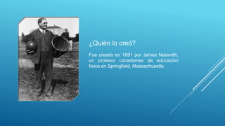 ¿Quién lo creó?
Fue creado en 1891 por James Naismith,
un profesor canadiense de educación
física en Springfield, Massachusetts.
 