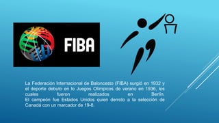 La Federación Internacional de Baloncesto (FIBA) surgió en 1932 y
el deporte debuto en lo Juegos Olímpicos de verano en 1936, los
cuales fueron realizados en Berlín.
El campeón fue Estados Unidos quien derroto a la selección de
Canadá con un marcador de 19-8.
 