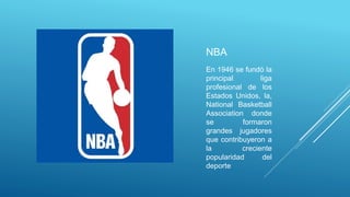 NBA
En 1946 se fundó la
principal liga
profesional de los
Estados Unidos, la,
National Basketball
Association donde
se formaron
grandes jugadores
que contribuyeron a
la creciente
popularidad del
deporte
 