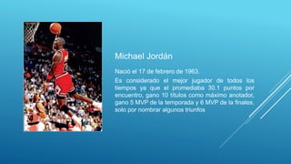 Michael Jordán
Nació el 17 de febrero de 1963.
Es considerado el mejor jugador de todos los
tiempos ya que el promediaba 30.1 puntos por
encuentro, gano 10 títulos como máximo anotador,
gano 5 MVP de la temporada y 6 MVP de la finales,
solo por nombrar algunos triunfos
 