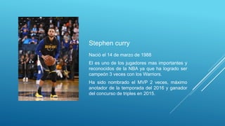 Stephen curry
Nació el 14 de marzo de 1988
El es uno de los jugadores mas importantes y
reconocidos de la NBA ya que ha logrado ser
campeón 3 veces con los Warriors.
Ha sido nombrado el MVP 2 veces, máximo
anotador de la temporada del 2016 y ganador
del concurso de triples en 2015.
 