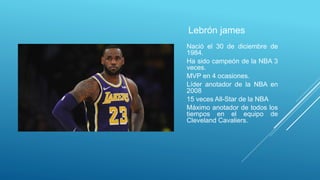 Lebrón james
Nació el 30 de diciembre de
1984.
Ha sido campeón de la NBA 3
veces.
MVP en 4 ocasiones.
Líder anotador de la NBA en
2008
15 veces All-Star de la NBA
Máximo anotador de todos los
tiempos en el equipo de
Cleveland Cavaliers.
 