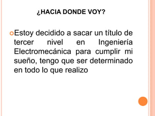 ¿HACIA DONDE VOY?
Estoy decidido a sacar un título de
tercer nivel en Ingeniería
Electromecánica para cumplir mi
sueño, tengo que ser determinado
en todo lo que realizo
 