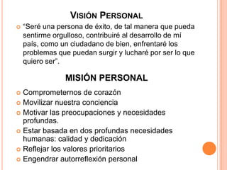 VISIÓN PERSONAL
 “Seré una persona de éxito, de tal manera que pueda
sentirme orgulloso, contribuiré al desarrollo de mí
país, como un ciudadano de bien, enfrentaré los
problemas que puedan surgir y lucharé por ser lo que
quiero ser”.
 Comprometernos de corazón
 Movilizar nuestra conciencia
 Motivar las preocupaciones y necesidades
profundas.
 Estar basada en dos profundas necesidades
humanas: calidad y dedicación
 Reflejar los valores prioritarios
 Engendrar autorreflexión personal
MISIÓN PERSONAL
 