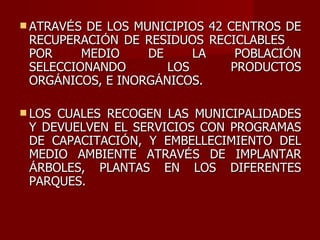 ATRAV É S DE LOS MUNICIPIOS 42 CENTROS DE RECUPERACI Ó N DE RESIDUOS RECICLABLES  POR MEDIO DE LA POBLACI Ó N SELECCIONANDO LOS PRODUCTOS ORG Á NICOS, E INORG Á NICOS. LOS CUALES RECOGEN LAS MUNICIPALIDADES Y DEVUELVEN EL SERVICIOS CON PROGRAMAS DE CAPACITACI Ó N, Y EMBELLECIMIENTO DEL MEDIO AMBIENTE ATRAV É S DE IMPLANTAR  Á RBOLES, PLANTAS EN LOS DIFERENTES PARQUES. 