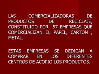 LAS COMERCIALIZADORAS DE PRODUCTOS DE RECICLAJE, CONSTITUIDO POR  57 EMPRESAS QUE COMERCIALIZAN EL PAPEL, CARTON , METAL.  ESTAS EMPRESAS SE DEDICAN A COMPRAR EN LOS DIFERENTES CENTROS DE ACOPIO LOS PRODUCTOS. 
