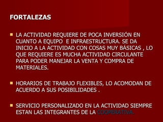 FORTALEZAS LA ACTIVIDAD REQUIERE DE POCA INVERSI Ó N EN CUANTO A EQUIPO  E INFRAESTRUCTURA. SE DA INICIO A LA ACTIVIDAD CON COSAS MUY B Á SICAS , LO QUE REQUIERE ES MUCHA ACTIVIDAD CIRCULANTE PARA PODER MANEJAR LA VENTA Y COMPRA DE MATERIALES. HORARIOS DE TRABAJO FLEXIBLES, LO ACOMODAN DE ACUERDO A SUS POSIBILIDADES . SERVICIO PERSONALIZADO EN LA ACTIVIDAD SIEMPRE ESTAN LAS INTEGRANTES DE LA  COOPERATIVA. 