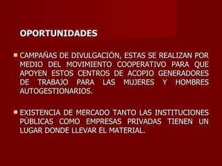 OPORTUNIDADES CAMPA Ñ AS DE DIVULGACI Ó N, ESTAS SE REALIZAN POR MEDIO DEL MOVIMIENTO COOPERATIVO PARA QUE APOYEN ESTOS CENTROS DE ACOPIO GENERADORES DE TRABAJO PARA LAS MUJERES Y HOMBRES AUTOGESTIONARIOS. EXISTENCIA DE MERCADO TANTO LAS INSTITUCIONES P Ú BLICAS COMO EMPRESAS PRIVADAS TIENEN UN LUGAR DONDE LLEVAR EL MATERIAL. 