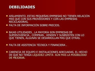 DEBILIDADES AISLAMIENTO, ESTAS PEQUE Ñ AS EMPRESAS NO TIENEN RELACI Ó N MAS QUE CON SUS PROVEEDORES Y CON LAS EMPRESAS RECICLADORAS,  FALTA DE INFORMACI Ó N SOBRE PRECIOS. BAJAS UTILIDADES , LA MAYOR Í A SON EMPRESAS DE  SUPERVIVIENCIA , COMPRAN , VENDEN Y SUSBSISTEN CON LO QUE TIENEN, ALGUNAS SE DESARROLLAN MAS QUE OTRAS. FALTA DE ASISTENCIA T É CNICA Y FINANCIERA . CARENCIA DE EQUIPO E INSTALACIONES ADECUADAS. EL HECHO DE QUE NO TENGA   LIQUIDEZ LIMITA  A Ú N M Á S LA POSIBILDIAD DE MEJORAR. 