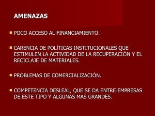 AMENAZAS POCO ACCESO AL FINANCIAMIENTO. CARENCIA DE POL Í TICAS INSTITUCIONALES QUE ESTIMULEN LA ACTIVIDAD DE LA RECUPERACI Ó N Y EL RECICLAJE DE MATERIALES. PROBLEMAS DE COMERCIALIZACI Ó N. COMPETENCIA DESLEAL, QUE SE DA ENTRE EMPRESAS DE ESTE TIPO Y ALGUNAS MAS GRANDES. 