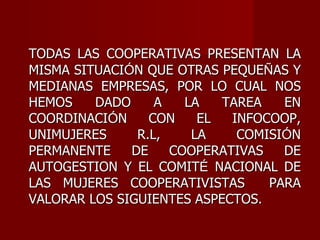 TODAS LAS COOPERATIVAS PRESENTAN LA MISMA SITUACI Ó N QUE OTRAS PEQUE Ñ AS Y MEDIANAS EMPRESAS, POR LO CUAL NOS HEMOS DADO A LA TAREA EN COORDINACI Ó N CON EL INFOCOOP, UNIMUJERES R.L, LA COMISI Ó N PERMANENTE DE COOPERATIVAS DE AUTOGESTION Y EL COMIT É  NACIONAL DE LAS MUJERES COOPERATIVISTAS  PARA VALORAR LOS SIGUIENTES ASPECTOS. 