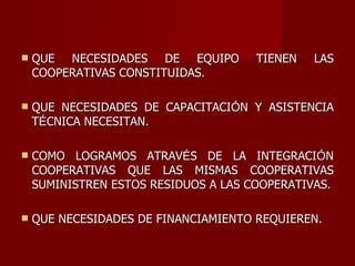 QUE NECESIDADES DE EQUIPO TIENEN LAS COOPERATIVAS CONSTITUIDAS. QUE NECESIDADES DE CAPACITACI Ó N Y ASISTENCIA T É CNICA NECESITAN. COMO LOGRAMOS ATRAV É S DE LA INTEGRACI Ó N COOPERATIVAS QUE LAS MISMAS COOPERATIVAS SUMINISTREN ESTOS RESIDUOS A LAS COOPERATIVAS. QUE NECESIDADES DE FINANCIAMIENTO REQUIEREN. 