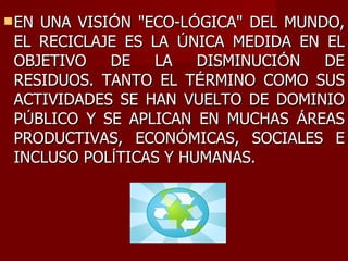 EN UNA VISI Ó N "ECO-L Ó GICA" DEL MUNDO, EL RECICLAJE ES LA  Ú NICA MEDIDA EN EL OBJETIVO DE LA DISMINUCI Ó N DE RESIDUOS. TANTO EL T É RMINO COMO SUS ACTIVIDADES SE HAN VUELTO DE DOMINIO P Ú BLICO Y SE APLICAN EN MUCHAS  Á REAS PRODUCTIVAS, ECON Ó MICAS, SOCIALES E INCLUSO POL Í TICAS Y HUMANAS. 