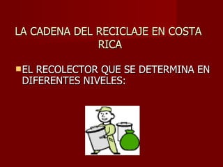 LA CADENA DEL RECICLAJE EN COSTA  RICA EL RECOLECTOR QUE SE DETERMINA EN DIFERENTES NIVELES: 