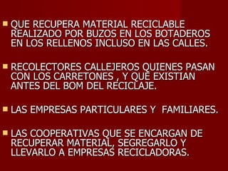 QUE RECUPERA MATERIAL RECICLABLE REALIZADO POR BUZOS EN LOS BOTADEROS EN LOS RELLENOS INCLUSO EN LAS CALLES. RECOLECTORES CALLEJEROS QUIENES PASAN CON LOS CARRETONES , Y QUE EXISTIAN ANTES DEL BOM DEL RECICLAJE. LAS EMPRESAS PARTICULARES Y  FAMILIARES. LAS COOPERATIVAS QUE SE ENCARGAN DE RECUPERAR MATERIAL, SEGREGARLO Y LLEVARLO A EMPRESAS RECICLADORAS. 