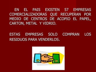   EN EL PAIS EXISTEN 57 EMPRESAS COMERCIALIZADORAS QUE RECUPERAN POR MEDIO DE CENTROS DE ACOPIO EL PAPEL, CARTON, METAL  Y VIDRIO.  ESTAS EMPRESAS SOLO COMPRAN LOS RESIDUOS PARA VENDERLOS . 