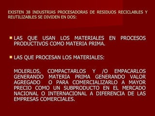 EXISTEN 38 INDUSTRIAS PROCESADORAS DE RESIDUOS RECICLABLES Y REUTILIZABLES SE DIVIDEN EN DOS: LAS QUE USAN LOS MATERIALES EN PROCESOS PRODUCTIVOS COMO MATERIA PRIMA. LAS QUE PROCESAN LOS MATERIALES:  MOLERLOS, COMPACTARLOS Y /O EMPACARLOS GENERANDO MATERIA PRIMA GENERANDO VALOR AGREGADO  O PARA COMERCIALIZARLO A MAYOR PRECIO COMO UN SUBPRODUCTO EN EL MERCADO NACIONAL O INTERNACIONAL A DIFERENCIA DE LAS EMPRESAS COMERCIALES. 