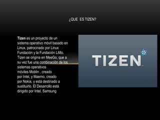 ¿QUE ES TIZEN?

Tizen es un proyecto de un
sistema operativo móvil basado en
Linux, patrocinado por Linux
Fundación y la Fundación LiMo.
Tizen se origina en MeeGo, que a
su vez fue una combinación de los
sistemas operativos
móviles Moblin , creado
por Intel, y Maemo, creado
por Nokia, y está destinado a
sustituirlo. El Desarrollo está
dirigido por Intel, Samsung

 