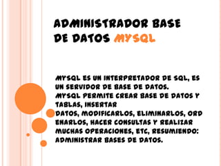 ADMINISTRADOR BASE DE DATOS MYSQL MySQL es un interpretador de SQL, es un servidor de base de datos. MySQL permite crear base de datos y tablas, insertar datos, modificarlos, eliminarlos, ordenarlos, hacer consultas y realizar muchas operaciones, etc, resumiendo: administrar bases de datos. 
