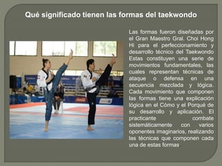 Qué significado tienen las formas del taekwondo
Las formas fueron diseñadas por
el Gran Maestro Gral. Choi Hong
Hi para el perfeccionamiento y
desarrollo técnico del Taekwondo
Estas constituyen una serie de
movimientos fundamentales, las
cuales representan técnicas de
ataque o defensa en una
secuencia mezclada y lógica.
Cada movimiento que componen
las formas tiene una explicación
lógica en el Cómo y el Porqué de
su desarrollo y aplicación. El
practicante combate
sistemáticamente con varios
oponentes imaginarios, realizando
las técnicas que componen cada
una de estas formas.
 