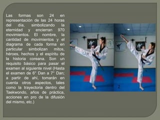 Las formas son 24 en
representación de las 24 horas
del día, simbolizando la
eternidad y encierran 970
movimientos. El nombre, la
cantidad de movimientos y el
diagrama de cada forma en
particular simbolizan mitos,
héroes, hechos y el espíritu de
la historia coreana. Son un
requisito básico para pasar el
examen al siguiente nivel (Hasta
el examen de 6° Dan a 7° Dan;
a partir de ahí, tomarán en
cuenta otros aspectos, tales
como la trayectoria dentro del
Taekwondo, años de práctica,
acciones en pro de la difusión
del mismo, etc.)
 