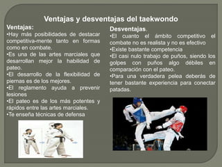Ventajas y desventajas del taekwondo
Ventajas:
•Hay más posibilidades de destacar
competitiva-mente tanto en formas
como en combate.
•Es una de las artes marciales que
desarrollan mejor la habilidad de
pateo.
•El desarrollo de la flexibilidad de
piernas es de los mejores.
•El reglamento ayuda a prevenir
lesiones
•El pateo es de los más potentes y
rápidos entre las artes marciales.
•Te enseña técnicas de defensa
Desventajas.
•El cuanto el ámbito competitivo el
combate no es realista y no es efectivo
•Existe bastante competencia
•El casi nulo trabajo de puños, siendo los
golpes con puños algo débiles en
comparación con el pateo.
•Para una verdadera pelea deberás de
tener bastante experiencia para conectar
patadas.
 