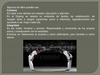 Algunos de ellos pueden ser:
Cortesía
Es tratar a los demás con respeto, educación y atención.
En el Dojang se respira un ambiente de familia, de colaboración, de
respeto tanto a rangos superiores como a inferiores. Agradecimiento por
ayudarte a ser mejor cada día.
Integridad
Es ser noble, honesto y sincero. Responsable y consciente de los propios
actos y consecuente con el resultado.
Entrenar en Taekwondo te enseña a cómo defenderte, pero también a cómo
atacar.
 