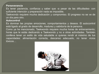 Perseverancia
Es tener paciencia, confianza y saber que -a pesar de las dificultades- con
suficiente intención y preparación nada es imposible.
Taekwondo requiere mucha dedicación y compromiso. El progreso no se ve de
un día para otro.
Autocontrol
Es dominar las propias emociones, comportamientos y deseos. El autocontrol
está ligado al grado de desarrollo, madurez y sabiduría de la persona.
Como ya he mencionado, Taekwondo requiere mucha horas de entrenamiento;
horas que le estás dedicando a Taekwondo y no a otras actividades. También
conlleva tener un estilo de vida saludable si quieres rendir al máximo de tus
capacidades: alimentación correcta, descanso adecuado, no tener vicios
tóxicos…
 