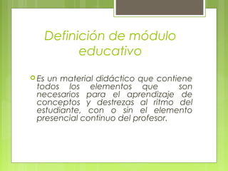 Definición de módulo
educativo
 Es un material didáctico que contiene
todos los elementos que son
necesarios para el aprendizaje de
conceptos y destrezas al ritmo del
estudiante, con o sin el elemento
presencial continuo del profesor.
 