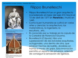 Filippo Brunelleschi
• Filippo Brunelleschi fue un gran arquitecto
(considerado el mejor del siglo XV) Nació el
15 de abril de 1377 en Florencia y murió en
1445.
• Como buen humanista se cultivó en varias
artes y ciencias: la arquitectura, las
matemáticas, la ingeniería, la
escultura…etc.
• Es conocido por su trabajo en la cúpula de
la Catedral de Florencia Il Duomo.
• Brunelleschi (Cápula): Hizo una
superposición de dos bóvedas esquifadas,
octogonales, una dentro de otra, que
estaban hechas de ladrillo, divididas en
tramos a modo de gajos. Esta innovación
permitía un reparto de esfuerzos, además
de conseguir la sensación de ligereza.
Juan Sebastián Gonzales Cárdenas – Sebastián Niño Castro
Fuente:
https://es.wikipedia.org/wiki/Filippo_Brunell
eschi#/media/File:View_of_the_Duomo%27s
_dome,_Florence.jpg
Fuente:
https://es.wikipedia.org/wiki/Filippo_Brunelleschi
#/media/File:Bunelleschi.jpg
cúpula de la Catedral de Florencia Il Duomo
 