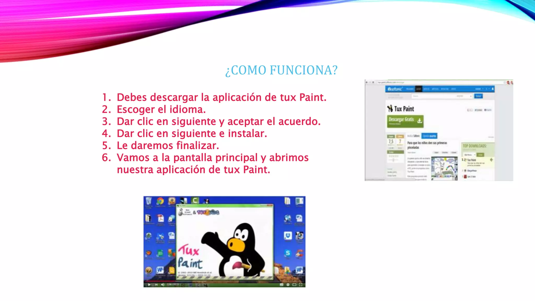 ¿COMO FUNCIONA?
1. Debes descargar la aplicación de tux Paint.
2. Escoger el idioma.
3. Dar clic en siguiente y aceptar el acuerdo.
4. Dar clic en siguiente e instalar.
5. Le daremos finalizar.
6. Vamos a la pantalla principal y abrimos
nuestra aplicación de tux Paint.
 