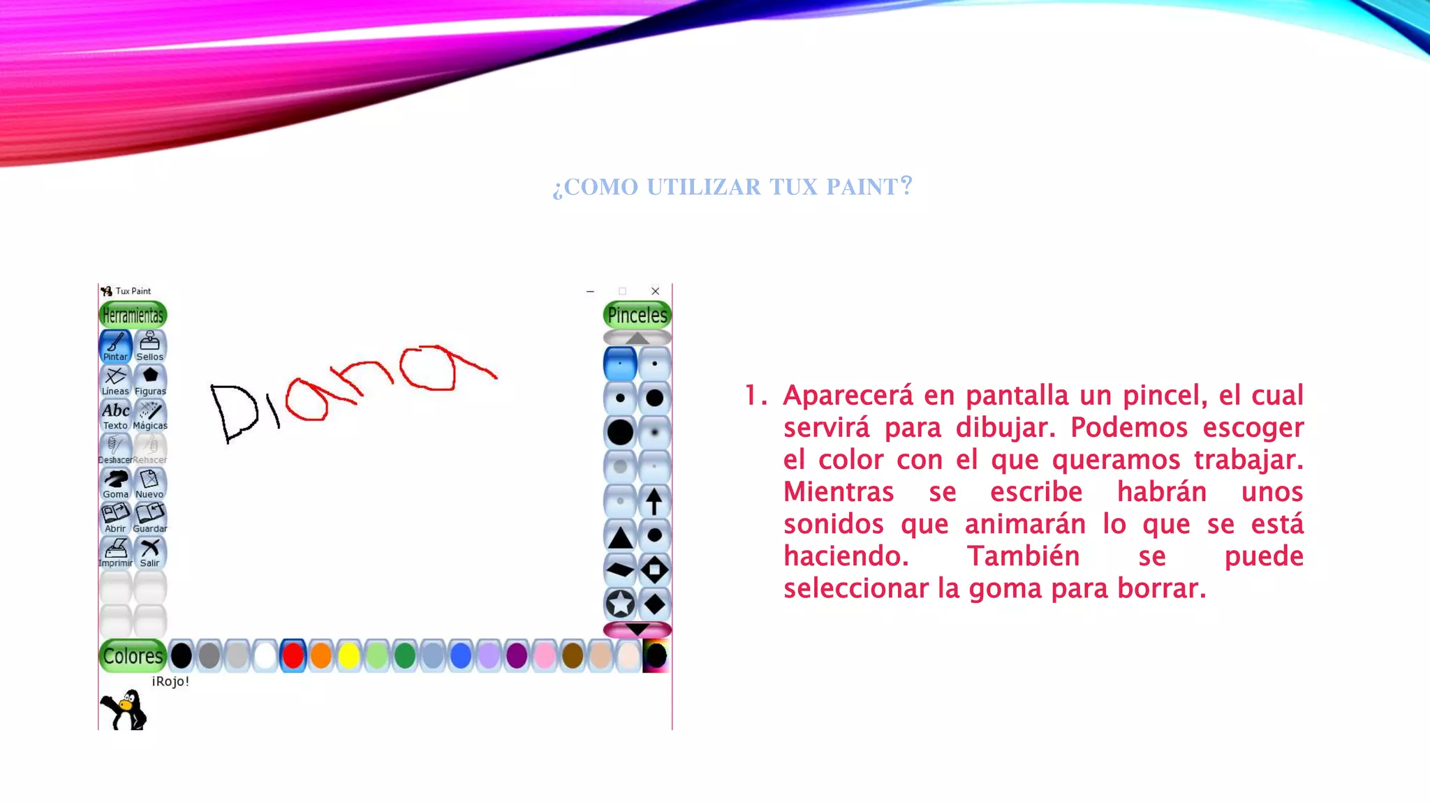 ¿COMO UTILIZAR TUX PAINT?
1. Aparecerá en pantalla un pincel, el cual
servirá para dibujar. Podemos escoger
el color con el que queramos trabajar.
Mientras se escribe habrán unos
sonidos que animarán lo que se está
haciendo. También se puede
seleccionar la goma para borrar.
 