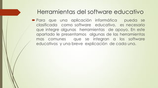 Herramientas del software educativo
 Para que una aplicación informática pueda se
clasificada como software educativo, es necesario
que integre algunas herramientas de apoyo. En este
apartado le presentamos algunas de las herramientas
mas comunes que se integran a los software
educativos y una breve explicación de cada una.
 