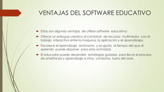 VENTAJAS DEL SOFTWARE EDUCATIVO
 Estas son algunas ventajas de utilizar software educativo:
 Ofrece un enfoque creativo al combinar de recursos multimedia con el
trabajo interactivo entre la maquina, la aplicación y el aprendizajes.
 Favorece el aprendizaje autónomo y se ajusta al tiempo del que el
aprendiz puede disponer para esta actividad.
 El educador puede desarrollar estrategias guiadas para llevar el proceso
de enseñanza y aprendizaje a otros contextos, fuera del aula.
 