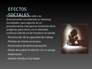 EFECTOS
 SOCIALES
El aborto inducido ha sido y es
diversamente considerado en distintas
sociedades: para algunos es un
procedimiento más para la limitación de la
progenie; para otros, es un atentado
contra la vida de un ser humano no nacido.
- Disminución de la capacidad de trabajo
- Pérdida de interés en el sexo
- Sentimiento de deshumanización
- Deseo de acabar la relación con su pareja
- Aislamiento
- Intenso interés en los bebés
 