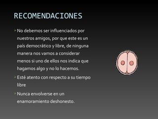 RECOMENDACIONES
 No debemos ser influenciados por

 nuestros amigos, por que este es un
 país democrático y libre, de ninguna
 manera nos vamos a considerar
 menos si uno de ellos nos indica que
 hagamos algo y no lo hacemos.
 Esté atento con respecto a su tiempo

 libre
 Nunca envolverse en un

 enamoramiento deshonesto.
 