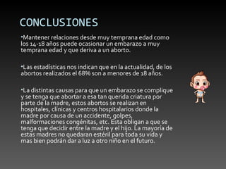 CONCLUSIONES
•Mantener relaciones desde muy temprana edad como
los 14-18 años puede ocasionar un embarazo a muy
temprana edad y que deriva a un aborto.

•Las estadísticas nos indican que en la actualidad, de los
abortos realizados el 68% son a menores de 18 años.

•La distintas causas para que un embarazo se complique
y se tenga que abortar a esa tan querida criatura por
parte de la madre, estos abortos se realizan en
hospitales, clínicas y centros hospitalarios donde la
madre por causa de un accidente, golpes,
malformaciones congénitas, etc. Esta obligan a que se
tenga que decidir entre la madre y el hijo. La mayoría de
estas madres no quedaran estéril para toda su vida y
mas bien podrán dar a luz a otro niño en el futuro.
 